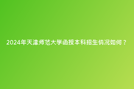 2024年天津師范大學(xué)函授本科招生情況如何？