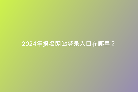 2024年報名網(wǎng)站登錄入口在哪里？