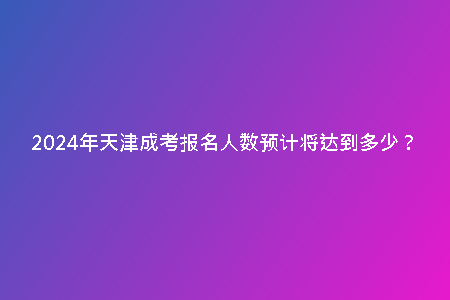 2024年天津成考報(bào)名人數(shù)預(yù)計(jì)將達(dá)到多少?