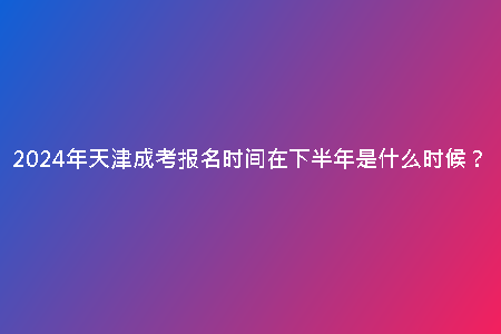 2024年天津成考報(bào)名時(shí)間在下半年是什么時(shí)候？