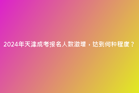 2024年天津成考報(bào)名人數(shù)激增，達(dá)到何種程度？