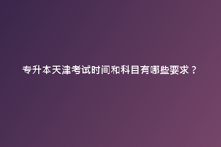 專升本天津考試時間和科目有哪些要求？
