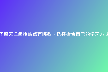 了解天津函授站點有哪些，選擇適合自己的學習方式