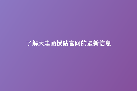 了解天津函授站官網(wǎng)的最新信息