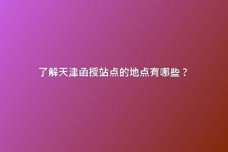了解天津函授站點(diǎn)的地點(diǎn)有哪些？