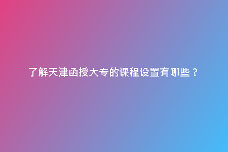 了解天津函授大專的課程設(shè)置有哪些?