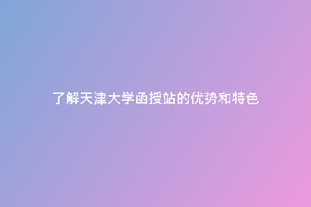 了解天津大學(xué)函授站的優(yōu)勢和特色