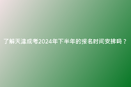 了解天津成考2024年下半年的報名時間安排嗎？