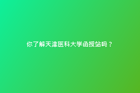 你了解天津醫(yī)科大學函授站嗎?