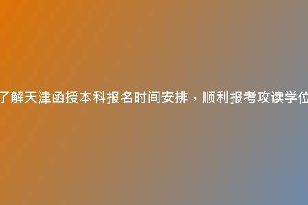 了解天津函授本科報名時間安排，順利報考攻讀學位