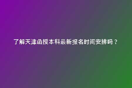 了解天津函授本科最新報(bào)名時(shí)間安排嗎？