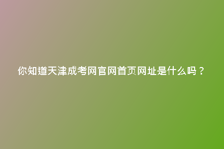 你知道天津成考網(wǎng)官網(wǎng)首頁網(wǎng)址是什么嗎？