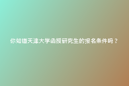 你知道天津大學(xué)函授研究生的報(bào)名條件嗎？