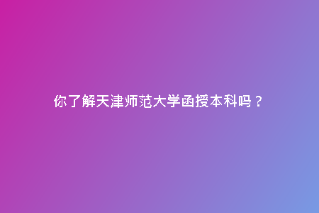 你了解天津師范大學(xué)函授本科嗎？