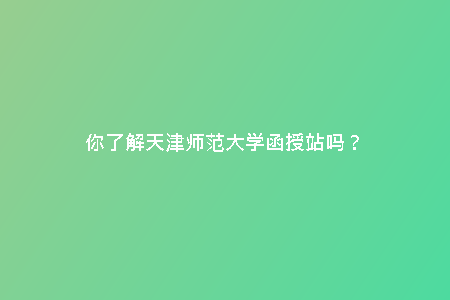 你了解天津師范大學(xué)函授站嗎?