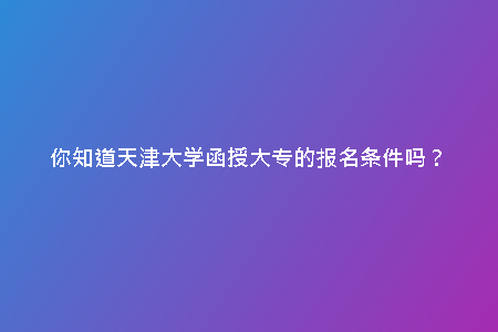 你知道天津大學(xué)函授大專的報(bào)名條件嗎？