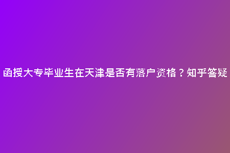 函授大專畢業(yè)生在天津是否有落戶資格？知乎答疑