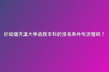你知道天津大學(xué)函授本科的報(bào)名條件和流程嗎？