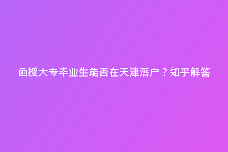 函授大專畢業(yè)生能否在天津落戶？知乎解答