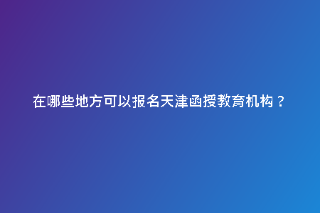 在哪些地方可以報(bào)名天津函授教育機(jī)構(gòu)？