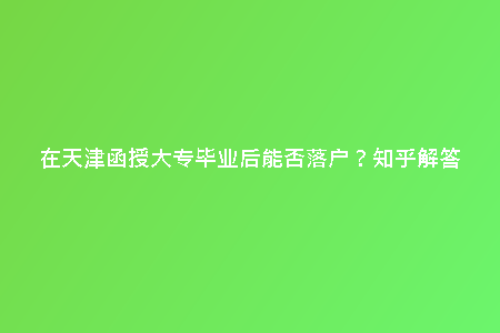 在天津函授大專畢業(yè)后能否落戶？知乎解答