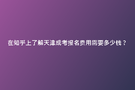 在知乎上了解天津成考報(bào)名費(fèi)用需要多少錢？