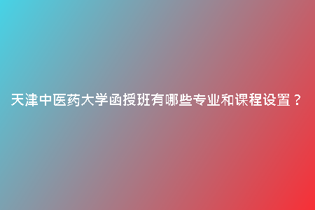 天津中醫(yī)藥大學(xué)函授班有哪些專業(yè)和課程設(shè)置?