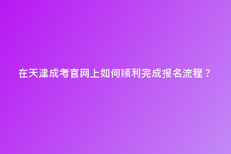 在天津成考官網(wǎng)上如何順利完成報(bào)名流程?