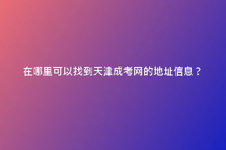 在哪里可以找到天津成考網(wǎng)的地址信息？