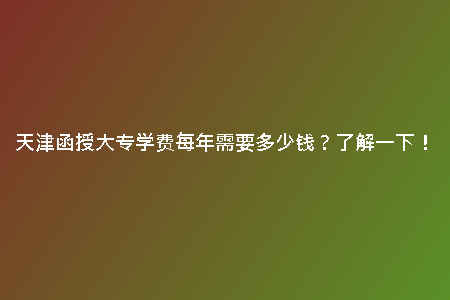 天津函授大專學(xué)費每年需要多少錢？了解一下！