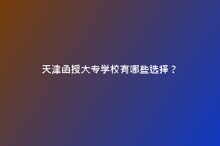 天津函授大專學(xué)校有哪些選擇？