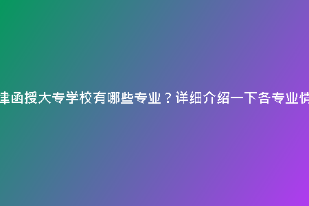 天津函授大專學(xué)校有哪些專業(yè)?詳細介紹一下各專業(yè)情況