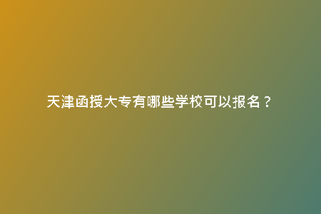 天津函授大專有哪些學(xué)?？梢詧?bào)名？