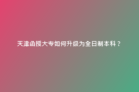 天津函授大專(zhuān)如何升級(jí)為全日制本科？