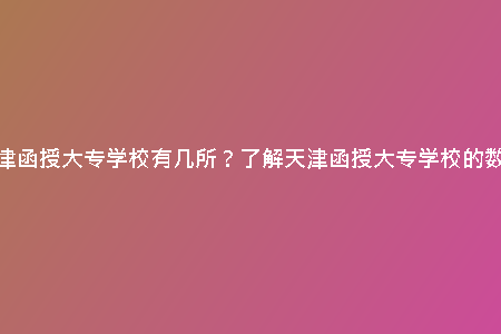 天津函授大專學(xué)校有幾所?了解天津函授大專學(xué)校的數(shù)量