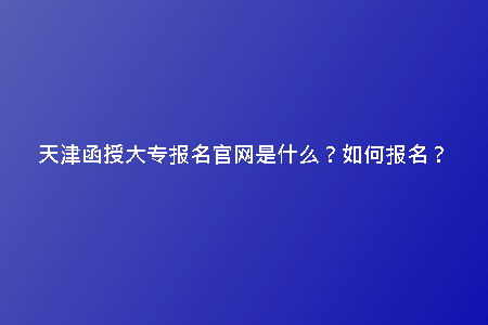 天津函授大專報(bào)名官網(wǎng)是什么？如何報(bào)名？