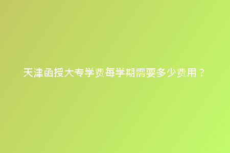 天津函授大專學費每學期需要多少費用？