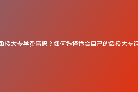 天津函授大專學(xué)費高嗎？如何選擇適合自己的函授大專課程？