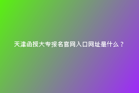 天津函授大專(zhuān)報(bào)名官網(wǎng)入口網(wǎng)址是什么?