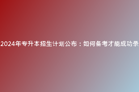 天津2024年專(zhuān)升本招生計(jì)劃公布：如何備考才能成功錄取？