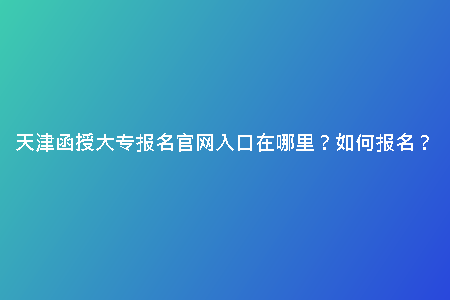 天津函授大專報名官網(wǎng)入口在哪里？如何報名？