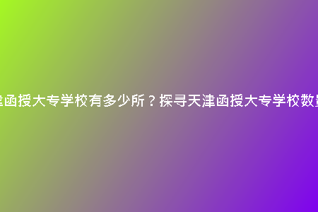 天津函授大專學(xué)校有多少所？探尋天津函授大專學(xué)校數(shù)量！