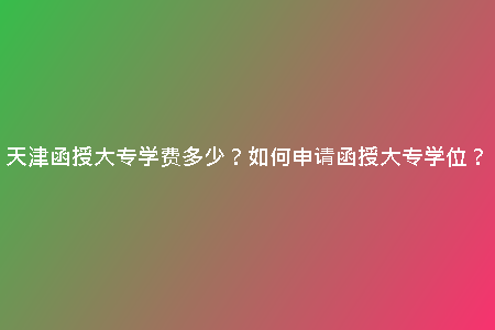 天津函授大專學(xué)費多少？如何申請函授大專學(xué)位？