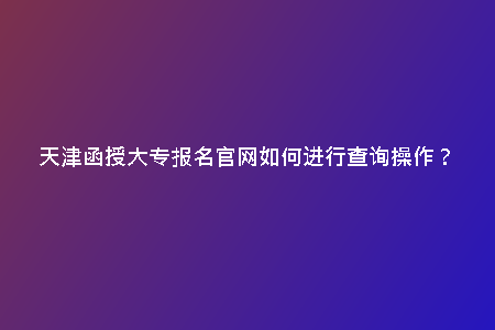 天津函授大專報(bào)名官網(wǎng)如何進(jìn)行查詢操作?