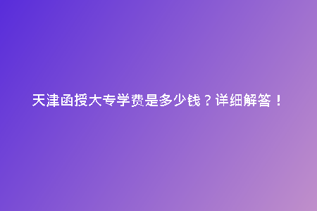 天津函授大專學(xué)費(fèi)是多少錢？詳細(xì)解答！