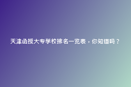 天津函授大專學校排名一覽表，你知道嗎？
