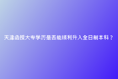 天津函授大專學(xué)歷是否能順利升入全日制本科？