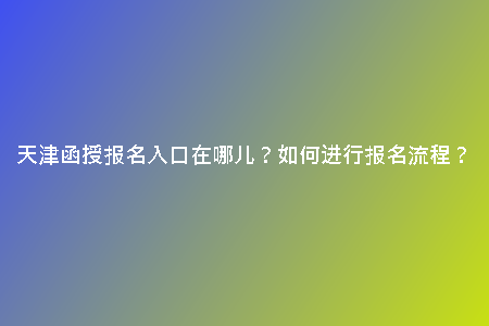 天津函授報名入口在哪兒？如何進行報名流程？