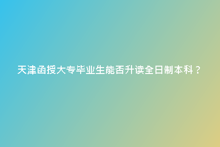天津函授大專畢業(yè)生能否升讀全日制本科？