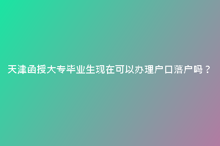 天津函授大專畢業(yè)生現(xiàn)在可以辦理戶口落戶嗎？